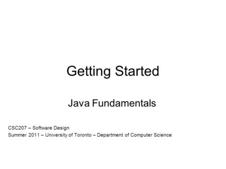 Getting Started Java Fundamentals CSC207 – Software Design Summer 2011 – University of Toronto – Department of Computer Science.