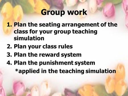 Group work Plan the seating arrangement of the class for your group teaching simulation Plan your class rules Plan the reward system Plan the punishment.