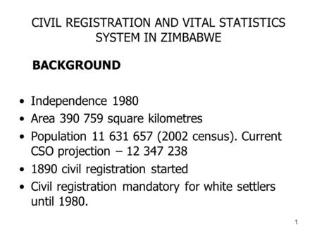 1 CIVIL REGISTRATION AND VITAL STATISTICS SYSTEM IN ZIMBABWE BACKGROUND Independence 1980 Area 390 759 square kilometres Population 11 631 657 (2002 census).
