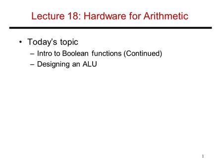 Lecture 18: Hardware for Arithmetic Today’s topic –Intro to Boolean functions (Continued) –Designing an ALU 1.