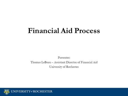 Financial Aid Process Presenter: Thomas LeBeau – Assistant Director of Financial Aid University of Rochester Presenter: Thomas LeBeau – Assistant Director.
