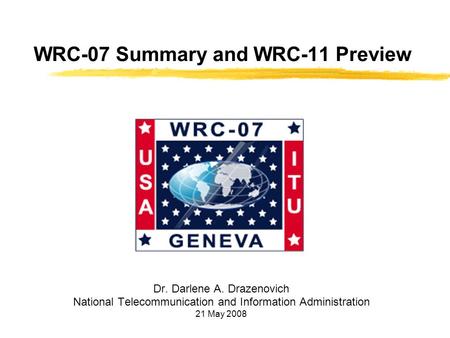 WRC-07 Summary and WRC-11 Preview Dr. Darlene A. Drazenovich National Telecommunication and Information Administration 21 May 2008.