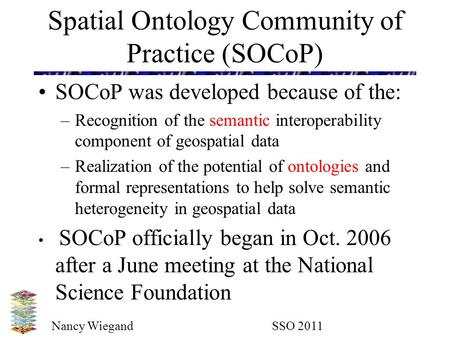 Nancy Wiegand SSO 2011 Spatial Ontology Community of Practice (SOCoP) SOCoP was developed because of the: –Recognition of the semantic interoperability.