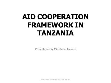 AID COOPERATION FRAMEWORK IN TANZANIA Presentation by Ministry of Finance DPG INDUCTION 21ST OCTOBER 2013.