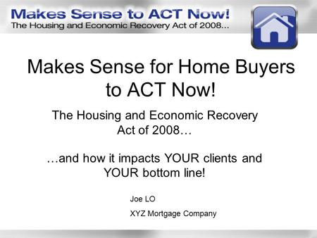Makes Sense for Home Buyers to ACT Now! The Housing and Economic Recovery Act of 2008… …and how it impacts YOUR clients and YOUR bottom line! Joe LO XYZ.