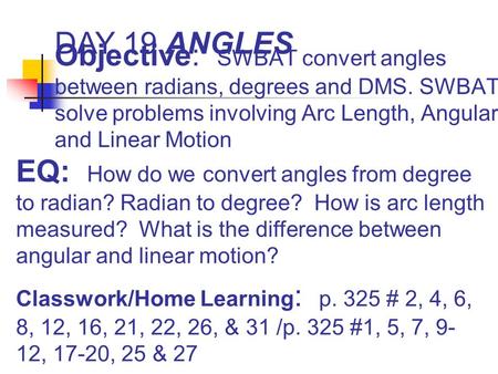 DAY 19 ANGLES Objective: SWBAT convert angles between radians, degrees and DMS. SWBAT solve problems involving Arc Length, Angular and Linear Motion EQ: