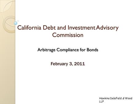 Hawkins Delafield & Wood LLP California Debt and Investment Advisory Commission Arbitrage Compliance for Bonds February 3, 2011.