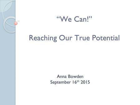 “We Can!” Reaching Our True Potential Anna Bowden September 16 th 2015.