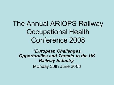 The Annual ARIOPS Railway Occupational Health Conference 2008 “European Challenges, Opportunities and Threats to the UK Railway Industry” Monday 30th June.
