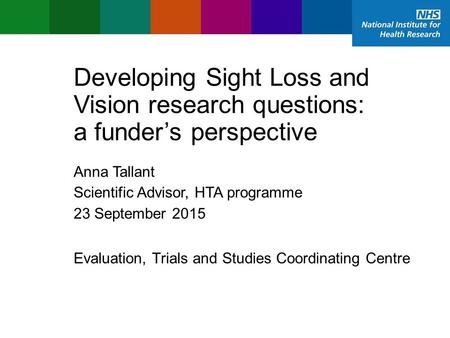 Evaluation, Trials and Studies Coordinating Centre Developing Sight Loss and Vision research questions: a funder’s perspective Anna Tallant Scientific.