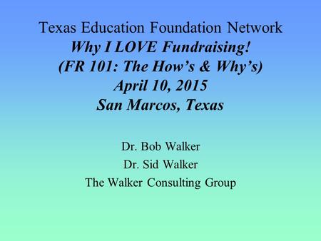 Texas Education Foundation Network Why I LOVE Fundraising! (FR 101: The How’s & Why’s) April 10, 2015 San Marcos, Texas Dr. Bob Walker Dr. Sid Walker The.
