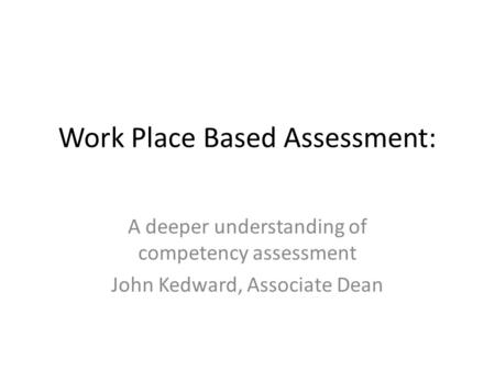 Work Place Based Assessment: A deeper understanding of competency assessment John Kedward, Associate Dean.