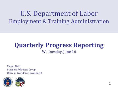 1 U.S. Department of Labor Employment & Training Administration Quarterly Progress Reporting Wednesday, June 16 Megan Baird Business Relations Group Office.