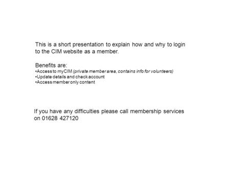 This is a short presentation to explain how and why to login to the CIM website as a member. Benefits are: Access to myCIM (private member area, contains.