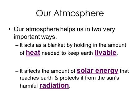 Our Atmosphere Our atmosphere helps us in two very important ways. –It acts as a blanket by holding in the amount of heat needed to keep earth livable.