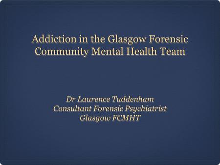 Addiction in the Glasgow Forensic Community Mental Health Team Dr Laurence Tuddenham Consultant Forensic Psychiatrist Glasgow FCMHT Dr Laurence Tuddenham.