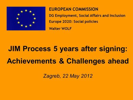 JIM Process 5 years after signing:, Achievements & Challenges ahead Zagreb, 22 May 2012 EUROPEAN COMMISSION DG Employment, Social Affairs and Inclusion.