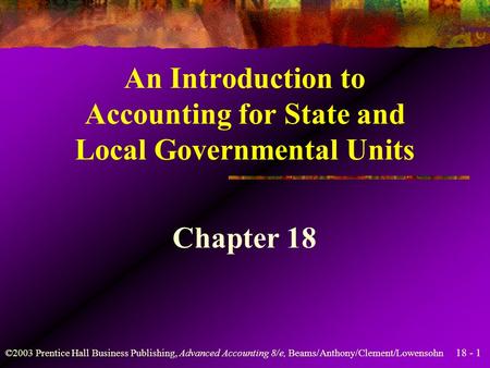 18 - 1 ©2003 Prentice Hall Business Publishing, Advanced Accounting 8/e, Beams/Anthony/Clement/Lowensohn An Introduction to Accounting for State and Local.
