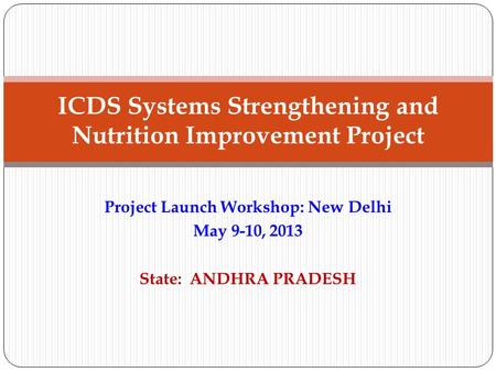 Project Launch Workshop: New Delhi May 9-10, 2013 State: ANDHRA PRADESH ICDS Systems Strengthening and Nutrition Improvement Project.