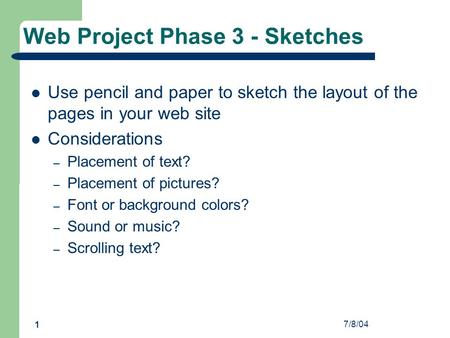 7/8/04 1 Web Project Phase 3 - Sketches Use pencil and paper to sketch the layout of the pages in your web site Considerations – Placement of text? – Placement.