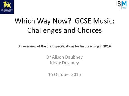 Which Way Now? GCSE Music: Challenges and Choices An overview of the draft specifications for first teaching in 2016 Dr Alison Daubney Kirsty Devaney 15.