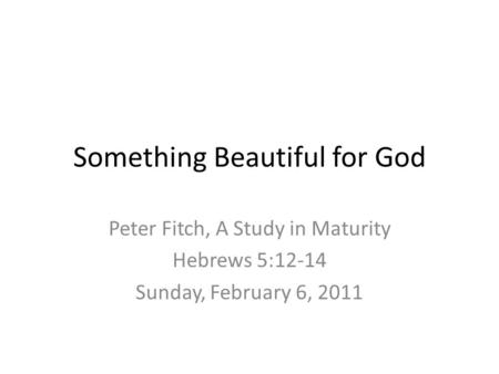Something Beautiful for God Peter Fitch, A Study in Maturity Hebrews 5:12-14 Sunday, February 6, 2011.