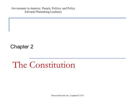 The Constitution Chapter 2 Government in America: People, Politics, and Policy Edwards/Wattenberg/Lineberry Pearson Education, Inc., Longman © 2008.