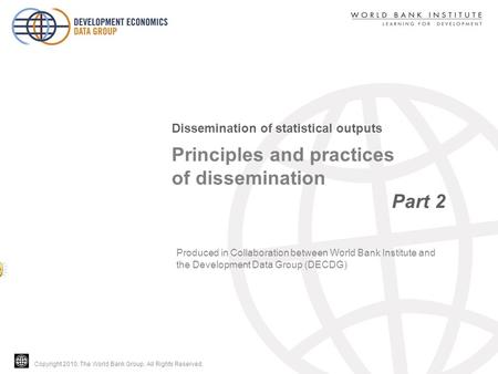 Copyright 2010, The World Bank Group. All Rights Reserved. Principles and practices of dissemination Part 2 Dissemination of statistical outputs Produced.
