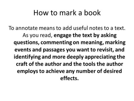 How to mark a book To annotate means to add useful notes to a text. As you read, engage the text by asking questions, commenting on meaning, marking events.