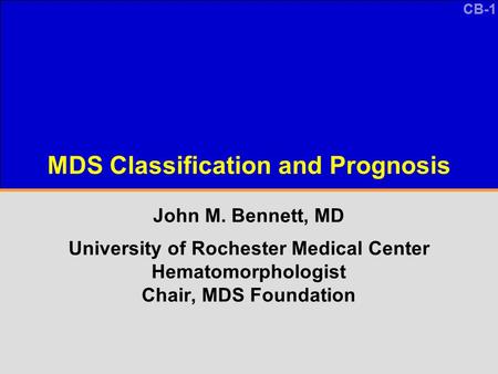 CB-1 MDS Classification and Prognosis John M. Bennett, MD University of Rochester Medical Center Hematomorphologist Chair, MDS Foundation.