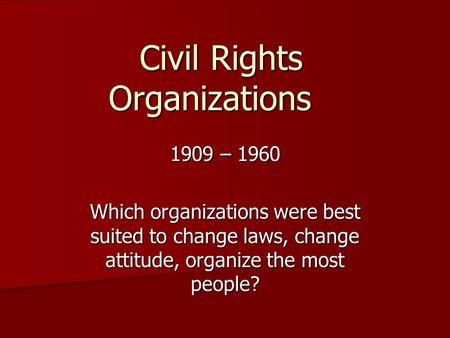 Civil Rights Organizations 1909 – 1960 Which organizations were best suited to change laws, change attitude, organize the most people?