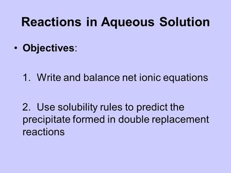 Reactions in Aqueous Solution Objectives: 1. Write and balance net ionic equations 2. Use solubility rules to predict the precipitate formed in double.