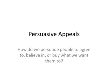 Persuasive Appeals How do we persuade people to agree to, believe in, or buy what we want them to?