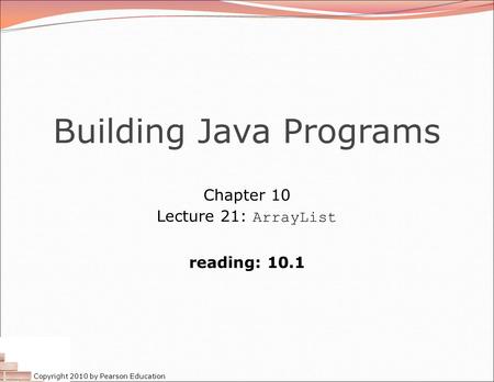 Copyright 2010 by Pearson Education Building Java Programs Chapter 10 Lecture 21: ArrayList reading: 10.1.