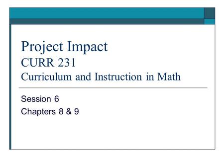 Project Impact CURR 231 Curriculum and Instruction in Math Session 6 Chapters 8 & 9.