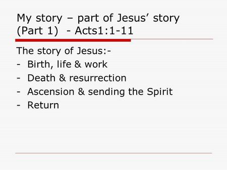 My story – part of Jesus’ story (Part 1) - Acts1:1-11 The story of Jesus:- - Birth, life & work - Death & resurrection - Ascension & sending the Spirit.
