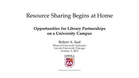 Resource Sharing Begins at Home Opportunities for Library Partnerships on a University Campus Robert A. Seal Dean of University Libraries Loyola University.