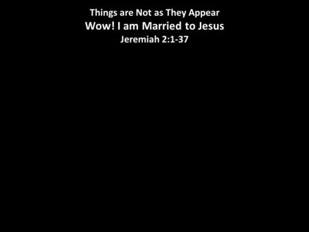 Things are Not as They Appear Wow! I am Married to Jesus Jeremiah 2:1-37.