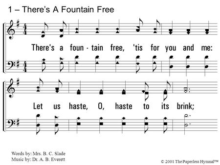 1. There's a fountain free, 'tis for you and me: Let us haste, O, haste to its brink; 'Tis the fount of love from the Source above, And He bids us all.