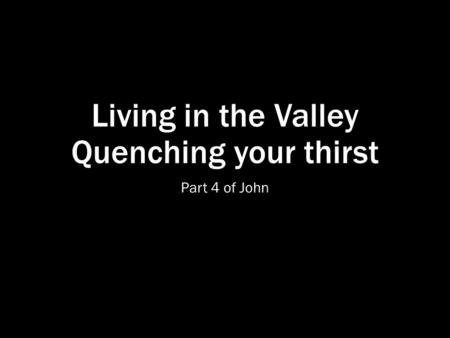 Living in the Valley Quenching your thirst Part 4 of John.