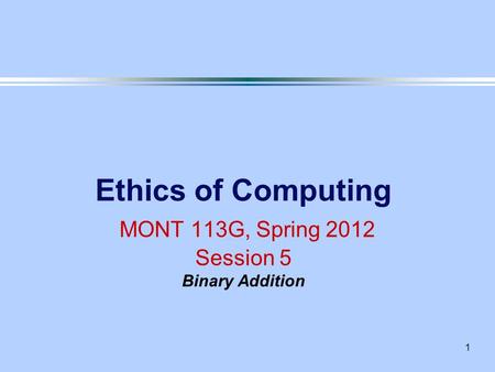 1 Ethics of Computing MONT 113G, Spring 2012 Session 5 Binary Addition.