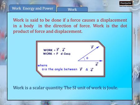 Work is said to be done if a force causes a displacement in a body in the direction of force. Work is the dot product of force and displacement. Work is.