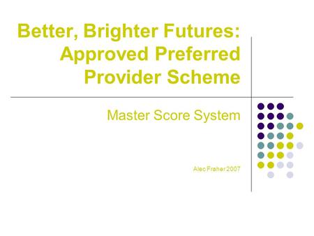 Better, Brighter Futures: Approved Preferred Provider Scheme Master Score System Alec Fraher 2007.