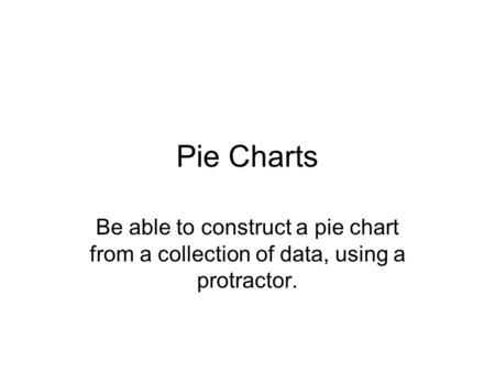 Pie Charts Be able to construct a pie chart from a collection of data, using a protractor.