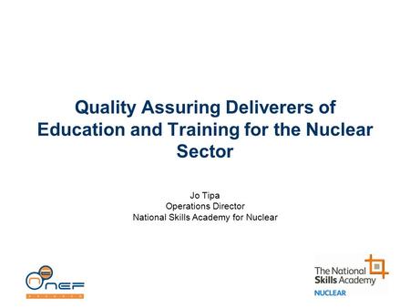 Quality Assuring Deliverers of Education and Training for the Nuclear Sector Jo Tipa Operations Director National Skills Academy for Nuclear.