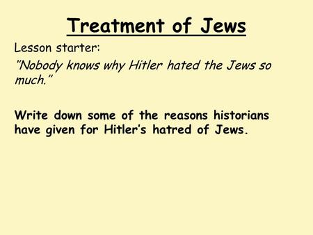 Treatment of Jews Lesson starter: ‘’Nobody knows why Hitler hated the Jews so much.’’ Write down some of the reasons historians have given for Hitler’s.