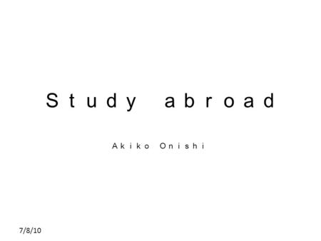 7/8/10 Ｓｔｕｄｙ ａｂｒｏａｄ Ａｋｉｋｏ Ｏｎｉｓｈｉ. 7/8/10 Contents The present situation of people who go abroad to study. Why people go abroad to study. How useful dose.
