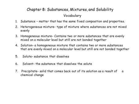 Chapter 8: Substances, Mixtures, and Solubility Vocabulary 1.Substance – matter that has the same fixed composition and properties. 2.Heterogeneous mixture-