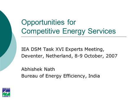 Opportunities for Competitive Energy Services IEA DSM Task XVI Experts Meeting, Deventer, Netherland, 8-9 October, 2007 Abhishek Nath Bureau of Energy.
