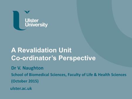 Ulster.ac.uk A Revalidation Unit Co-ordinator’s Perspective Dr V. Naughton School of Biomedical Sciences, Faculty of Life & Health Sciences (October 2015)